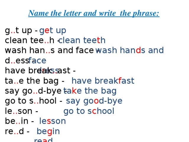 Name the letter and write the phrase:  g e t up   g .. t up - clean tee .. h - wash han .. s and face - d .. ess - have break .. ast -  ta .. e the bag -  say go .. d-bye - go to s .. hool - le .. son -  be .. in - re .. d -  clean tee t h   wash han d s and face   d r ess  have break f ast   ta k e the bag   say go o d-bye   go to s c hool   le s son   be g in   re a d 