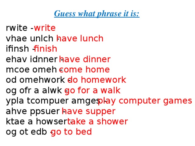 Guess what phrase it is: rwite - vhae unlch - ifinsh - ehav idnner - mcoe omeh - od omehwork - og ofr a alwk - ypla tcompuer amges - ahve ppsuer - ktae a howser -  og ot edb - write  have lunch finish  have dinner  come home  do homework  go for a walk  play computer games   have supper  take a shower  go to bed 