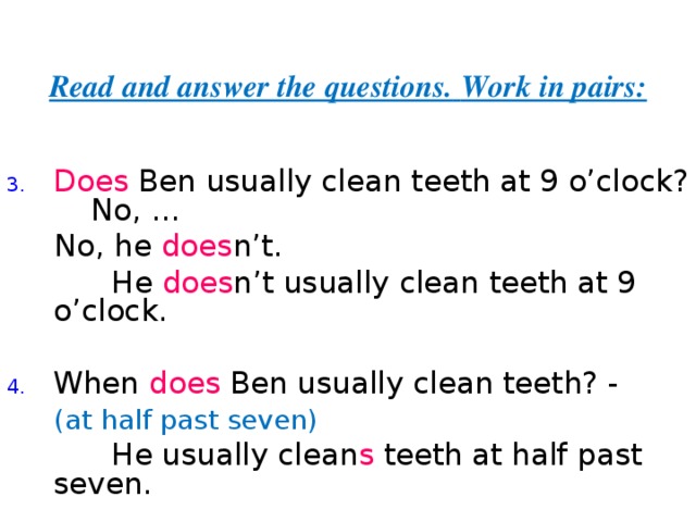 Read and answer the questions.  Work in pairs: Does Ben usually clean teeth at 9 o’clock? - No,  ...  No, he does n’t.  He does n’t  usually clean teeth at 9 o’clock. When does Ben usually clean teeth? -  (at half past seven)  He usually clean s teeth at half past seven. 