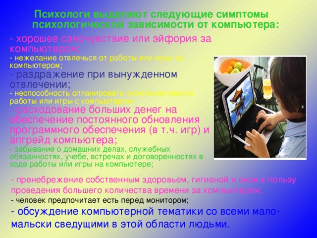 Психологи выделяют следующие симптомы психологической зависимости от компьютера:    - хорошее самочувствие или эйфория за компьютером;   - нежелание отвлечься от работы или игры за компьютером;   - раздражение при вынужденном отвлечении;   - неспособность спланировать окончание сеанса работы или игры с компьютером;  - расходование больших денег на обеспечение постоянного обновления программного обеспечения (в т.ч. игр) и апгрейд компьютера;  - забывание о домашних делах, служебных обязанностях, учебе, встречах и договоренностях в ходе работы или игры на компьютере;    - пренебрежение собственным здоровьем, гигиеной и сном в пользу проведения большего количества времени за компьютером;  - человек предпочитает есть перед монитором;  - обсуждение компьютерной тематики со всеми мало-мальски сведущими в этой области людьми.   