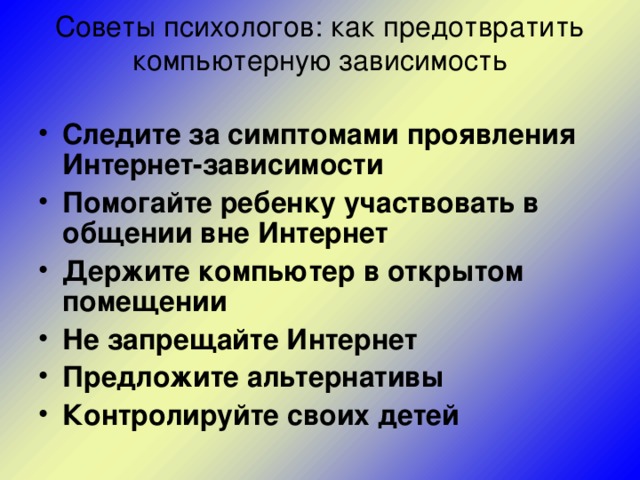 Советы психологов: как предотвратить компьютерную зависимость   Следите за симптомами проявления Интернет-зависимости  Помогайте ребенку участвовать в общении вне Интернет  Держите компьютер в открытом помещении  Не запрещайте Интернет  Предложите альтернативы  Контролируйте своих детей  