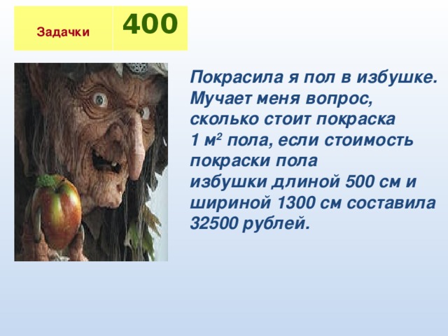 Задачки 400 Покрасила я пол в избушке. Мучает меня вопрос, сколько стоит покраска 1 м 2 пола, если стоимость покраски пола избушки длиной 500 см и шириной 1300 см составила 32500 рублей.