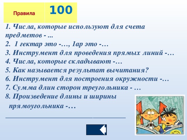 Правила  100 1. Числа, которые используют для счета предметов - ... 2. 1 гектар это -…, 1ар это -… 3. Инструмент для проведения прямых линий -… 4. Числа, которые складывают -… 5. Как называется результат вычитания? 6. Инструмент для построения окружности -… 7. Сумма длин сторон треугольника - … 8. Произведение длины и ширины  прямоугольника - … _________________________________