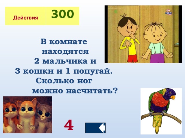 Действия 300  В комнате находятся  2 мальчика и 3 кошки и 1 попугай. Сколько ног  можно насчитать? 4