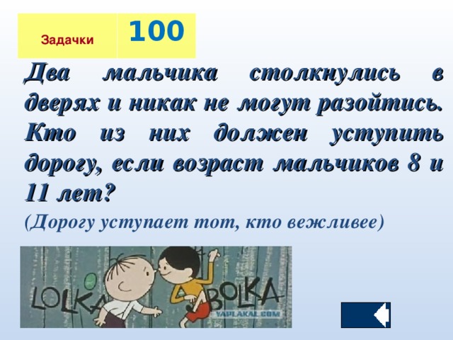 Задачки 100 Два мальчика столкнулись в дверях и никак не могут разойтись. Кто из них должен уступить дорогу, если возраст мальчиков 8 и 11 лет?  (Дорогу уступает тот, кто вежливее)