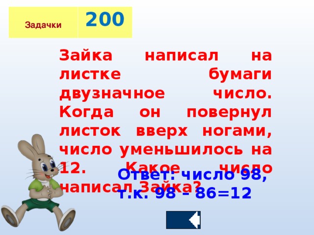 Задачки 200 Зайка написал на листке бумаги двузначное число. Когда он повернул листок вверх ногами, число уменьшилось на 12. Какое число написал Зайка?  Ответ: число 98, т.к. 98 – 86=12