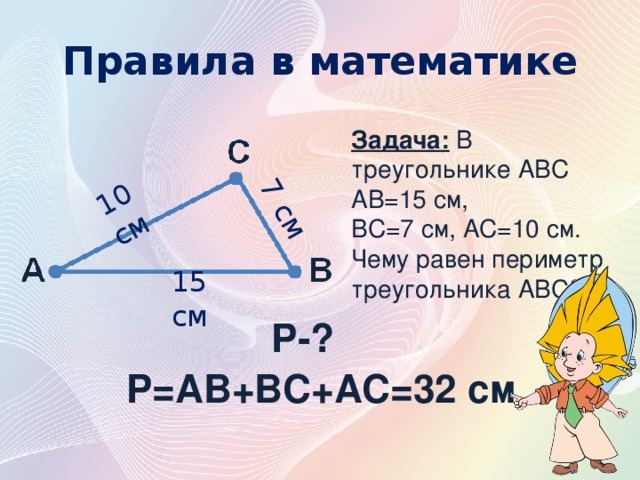 10 см 7 см Правила в математике Задача: В треугольнике АВС АВ=15 см, ВС=7 см, АС=10 см. Чему равен периметр треугольника АВС? 15 см P-? P=AB+BC+AC=32 см