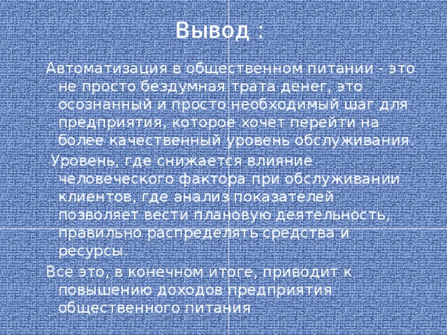 Вывод : Автоматизация в общественном питании - это не просто бездумная трата денег, это осознанный и просто необходимый шаг для предприятия, которое хочет перейти на более качественный уровень обслуживания.  Уровень, где снижается влияние человеческого фактора при обслуживании клиентов, где анализ показателей позволяет вести плановую деятельность, правильно распределять средства и ресурсы. Все это, в конечном итоге, приводит к повышению доходов предприятия общественного питания