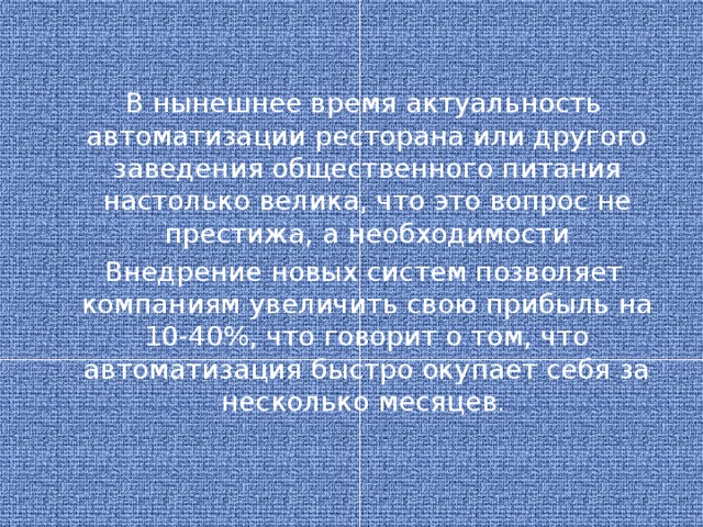 В нынешнее время актуальность автоматизации ресторана или другого заведения общественного питания настолько велика, что это вопрос не престижа, а необходимости Внедрение новых систем позволяет компаниям увеличить свою прибыль на 10-40%, что говорит о том, что автоматизация быстро окупает себя за несколько месяцев .