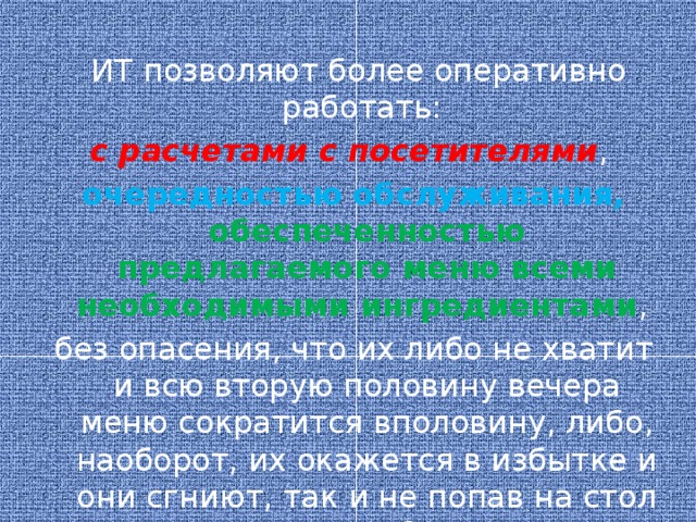 ИТ позволяют более оперативно работать: с расчетами с посетителями , очередностью обслуживания, обеспеченностью предлагаемого меню всеми необходимыми ингредиентами , без опасения, что их либо не хватит и всю вторую половину вечера меню сократится вполовину, либо, наоборот, их окажется в избытке и они сгниют, так и не попав на стол в составе блюда