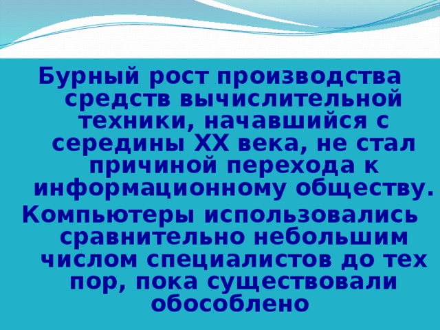 Бурный рост производства средств вычислительной техники, начавшийся с середины XX века, не стал причиной перехода к информационному обществу. Компьютеры использовались сравнительно небольшим числом специалистов до тех пор, пока существовали обособлено