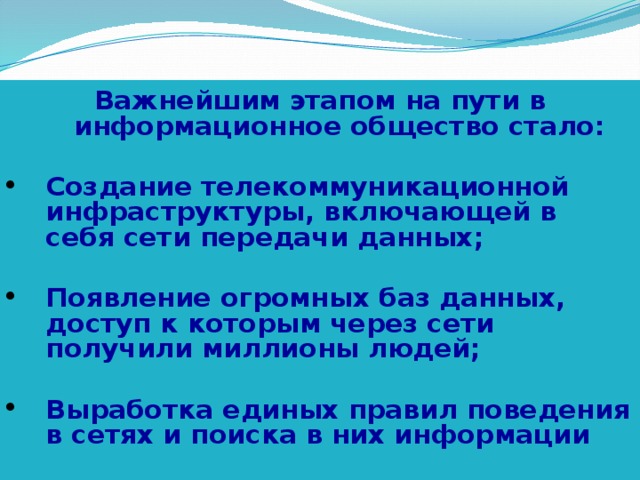 Важнейшим этапом на пути в информационное общество стало:  Создание телекоммуникационной инфраструктуры, включающей в себя сети передачи данных;  Появление огромных баз данных, доступ к которым через сети получили миллионы людей;  Выработка единых правил поведения в сетях и поиска в них информации
