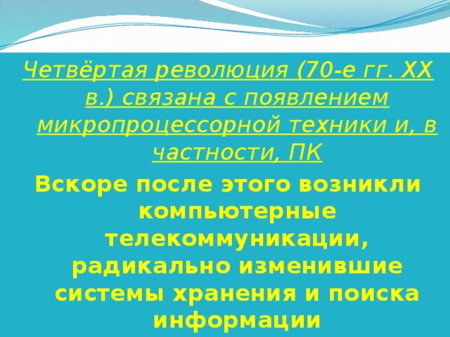 Четвёртая революция (70-е гг. XX в.) связана с появлением микропроцессорной техники и, в частности, ПК Вскоре после этого возникли компьютерные телекоммуникации, радикально изменившие системы хранения и поиска информации