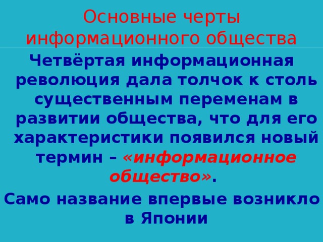 Основные черты информационного общества Четвёртая информационная революция дала толчок к столь существенным переменам в развитии общества, что для его характеристики появился новый термин – «информационное общество» . Само название впервые возникло в Японии