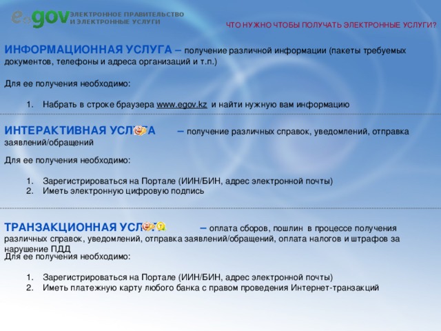 ЧТО НУЖНО ЧТОБЫ ПОЛУЧАТЬ ЭЛЕКТРОННЫЕ УСЛУГИ? Информационная услуга – получение различной информации (пакеты требуемых документов, телефоны и адреса организаций и т.п.) Для ее получения необходимо: Набрать в строке браузера www.egov.kz  и найти нужную вам информацию Набрать в строке браузера www.egov.kz  и найти нужную вам информацию Интерактивная услуга – получение различных справок, уведомлений, отправка заявлений/обращений Для ее получения необходимо: Зарегистрироваться на Портале (ИИН/БИН, адрес электронной почты) Иметь электронную цифровую подпись Зарегистрироваться на Портале (ИИН/БИН, адрес электронной почты) Иметь электронную цифровую подпись Транзакционная услуга – оплата сборов, пошлин в процессе получения различных справок, уведомлений, отправка заявлений/обращений, оплата налогов и штрафов за нарушение ПДД Для ее получения необходимо: