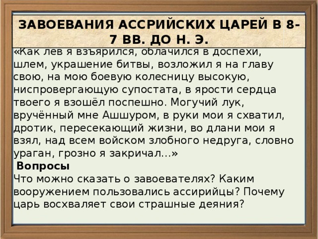 ЗАВОЕВАНИЯ АССРИЙСКИХ ЦАРЕЙ В 8-7 ВВ. ДО Н. Э.  Из «Анналов» Синахериба. (691 год до н.э.). «Как лев я взъярился, облачился в доспехи, шлем, украшение битвы, возложил я на главу свою, на мою боевую колесницу высокую, ниспровергающую супостата, в ярости сердца твоего я взошёл поспешно. Могучий лук, вручённый мне Ашшуром, в руки мои я схватил, дротик, пересекающий жизни, во длани мои я взял, над всем войском злобного недруга, словно ураган, грозно я закричал…»  Вопросы Что можно сказать о завоевателях? Каким вооружением пользовались ассирийцы? Почему царь восхваляет свои страшные деяния? 