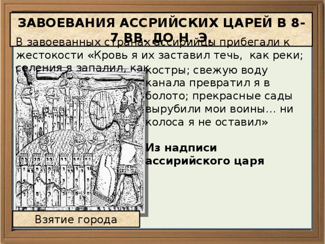 ЗАВОЕВАНИЯ АССРИЙСКИХ ЦАРЕЙ В 8-7 ВВ. ДО Н. Э. В завоеванных странах ассирийцы прибегали к жестокости «Кровь я их заставил течь, как реки; селения я запалил, как костры; свежую воду канала превратил я в болото; прекрасные сады вырубили мои воины… ни колоса я не оставил»  Из надписи ассирийского царя Взятие города 