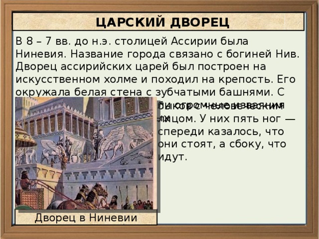  ЦАРСКИЙ ДВОРЕЦ В 8 – 7 вв. до н.э. столицей Ассирии была Ниневия. Название города связано с богиней Нив. Дворец ассирийских царей был построен на искусственном холме и походил на крепость. Его окружала белая стена с зубчатыми башнями. С двух сторон у ворот стояли огромные изваяния добрых духов — крылатых быков с человеческим лицом. У них пять ног — спереди казалось, что они стоят, а сбоку, что идут. Дворец в Ниневии 