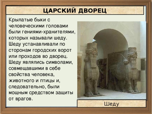 ЦАРСКИЙ ДВОРЕЦ Крылатые быки с человеческими головами были гениями-хранителями, которых называли шеду. Шеду устанавливали по сторонам городских ворот или проходов во дворец. Шеду являлись символами, совмещавшими в себе свойства человека, животного и птицы и, следовательно, были мощным средством защиты от врагов . Шеду 