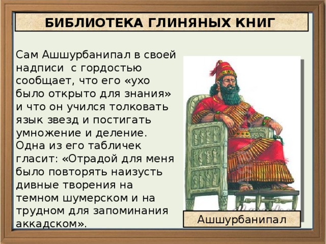 БИБЛИОТЕКА ГЛИНЯНЫХ КНИГ Сам Ашшурбанипал в своей надписи с гордостью сообщает, что его «ухо было открыто для знания» и что он учился толковать язык звезд и постигать умножение и деление. Одна из его табличек гласит: «Отрадой для меня было повторять наизусть дивные творения на темном шумерском и на трудном для запоминания аккадском». Ашшурбанипал 