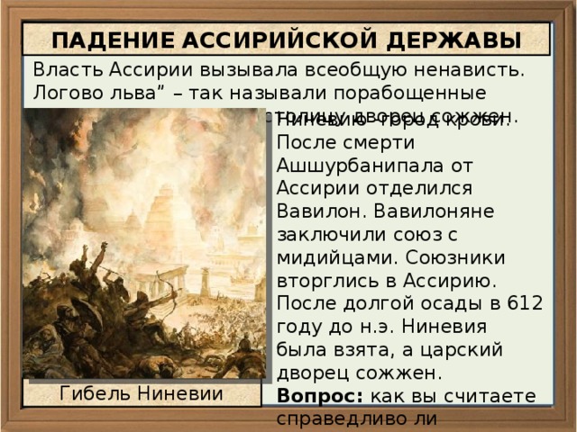 ПАДЕНИЕ АССИРИЙСКОЙ ДЕРЖАВЫ Власть Ассирии вызывала всеобщую ненависть. Логово льва” – так называли порабощенные народы Ассирию, а ее столицу дворец сожжен. Ниневию -город крови. После смерти Ашшурбанипала от Ассирии отделился Вавилон. Вавилоняне заключили союз с мидийцами. Союзники вторглись в Ассирию. После долгой осады в 612 году до н.э. Ниневия была взята, а царский дворец сожжен. Вопрос: как вы считаете справедливо ли поступили покоренные народы, уничтожив Ассирию?     Гибель Ниневии 