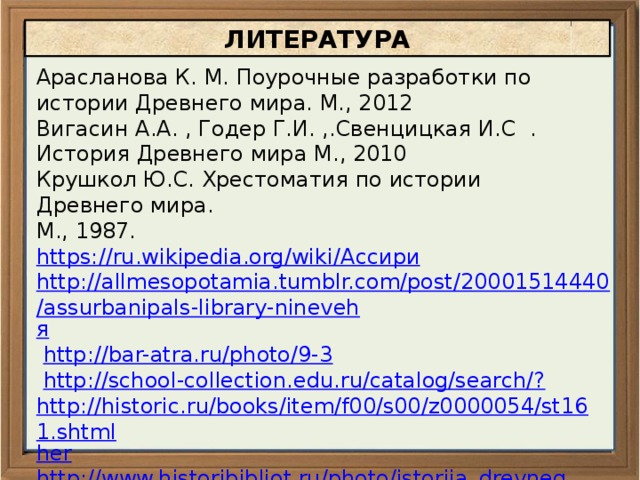 ЛИТЕРАТУРА Арасланова К. М. Поурочные разработки по истории Древнего мира. М., 2012 Вигасин А.А. , Годер Г.И. ,.Свенцицкая И.С . История Древнего мира М., 2010 Крушкол Ю.С. Хрестоматия по истории Древнего мира. М., 1987. https://ru.wikipedia.org/wiki/ Ассири http://allmesopotamia.tumblr.com/post/20001514440/assurbanipals-library-nineveh я  http://bar-atra.ru/photo/9-3  http://school-collection.edu.ru/catalog/search/? http://historic.ru/books/item/f00/s00/z0000054/st161.shtml her http://www.historibibliot.ru/photo/istorija_drevnego_mira_rascvet_drevnikh_obshhestv/assirijcy_shturmujut_krepost_4/4-0- 181 