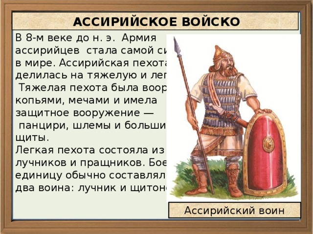  АССИРИЙСКОЕ ВОЙСКО В 8-м веке до н. э. Армия ассирийцев стала самой сильной в мире. Ассирийская пехота делилась на тяжелую и легкую.  Тяжелая пехота была вооружена копьями, мечами и имела защитное вооружение —  панцири, шлемы и большие щиты. Легкая пехота состояла из лучников и пращников. Боевую единицу обычно составляли два воина: лучник и щитоносец. Ассирийский воин 