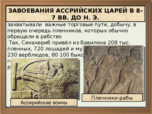 ЗАВОЕВАНИЯ АССРИЙСКИХ ЦАРЕЙ В 8-7 ВВ. ДО Н. Э. Ассирийцы завоевывали соседние страны, захватывали важные торговые пути, добычу, в первую очередь пленников, которых обычно обращали в рабство  Так, Синахериб привёл из Вавилона 208 тыс. пленных, 720 лошадей и мулов, 11 073 осла, 5 230 верблюдов, 80 100 быков и коров, 800 600 голов мелкого рогатого скота Пленники-рабы Ассирийские воины 