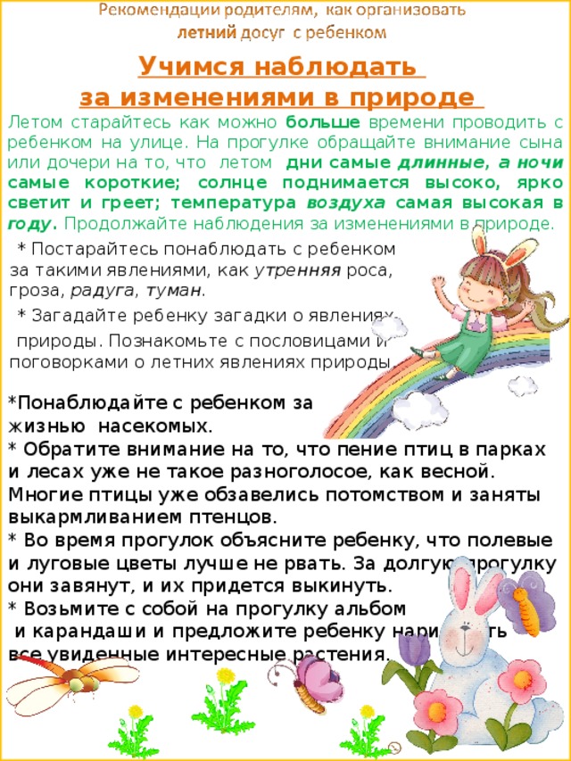 Учимся наблюдать  за изменениями в природе   Летом старайтесь как можно больше времени проводить с ребенком на улице. На прогулке обращайте внимание сына или дочери на то, что летом дни самые длинные, а ночи самые короткие; солнце поднимается высоко, ярко светит и греет; температура воздуха самая высокая в году. Продолжайте наблюдения за изменениями в природе.    * Постарайтесь понаблюдать с ребенком за такими явлениями, как утренняя роса, гроза, радуга, туман.  * Загадайте ребенку загадки о явлениях  природы. Познакомьте с пословицами и поговорками о летних явлениях природы . *Понаблюдайте с ребенком за ж изнью  насекомых. * Обратите внимание на то, что пение птиц в парках и лесах уже не такое разноголосое, как весной. Многие птицы уже обзавелись потомством и заняты выкармливанием птенцов. * Во время прогулок объясните ребенку, что полевые и луговые цветы лучше не рвать. За долгую прогулку они завянут, и их придется выкинуть. * Возьмите с собой на прогулку альбом  и карандаши и предложите ребенку нарисовать все увиденные интересные растения. 
