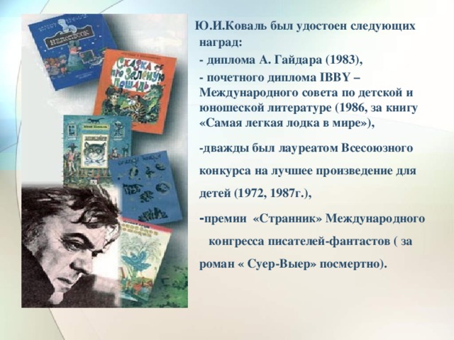   Ю.И.Коваль был удостоен следующих наград: - диплома А. Гайдара (1983), - почетного диплома IBBY – Международного совета по детской и юношеской литературе (1986, за книгу «Самая легкая лодка в мире»), -дважды был лауреатом Всесоюзного конкурса на лучшее произведение для детей (1972, 1987г.),   - премии «Странник» Международного конгресса писателей-фантастов ( за роман « Суер-Выер» посмертно).