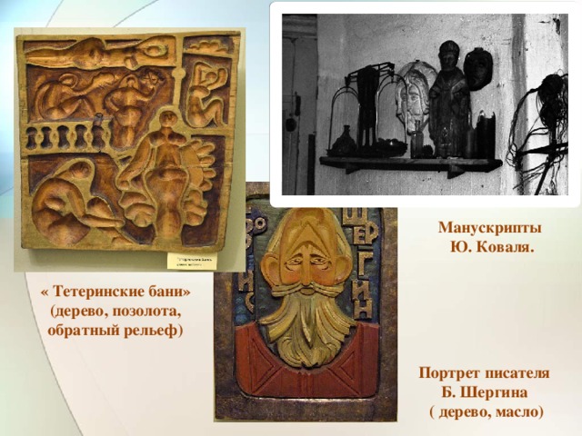 Манускрипты Ю. Коваля. « Тетеринские бани» (дерево, позолота, обратный рельеф) Портрет писателя Б. Шергина ( дерево, масло)
