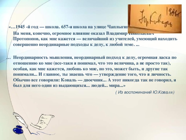 «…1945 -й год — школа. 657-я школа на улице Чаплыгина…  На меня, конечно, огромное влияние оказал Владимир Николаевич Протопопов, как мне кажется — величайший из учителей, умеющий находить совершенно неординарные подходы к делу, к любой теме. ...  … Неординарность мышления, неординарный подход к делу, огромная ласка по отношению ко мне (все-таки я понимал, что это величина, а не просто так), особая, как мне кажется, любовь ко мне, но это, может быть, и другие так понимали... И главное, ты знаешь что — утверждение того, что я личность. Обычно все говорили: Коваль — двоечник... А этот никогда так не говорил, я был для него один из выдающихся... людей... мира...»  ( Из воспоминаний Ю.Кова ля)