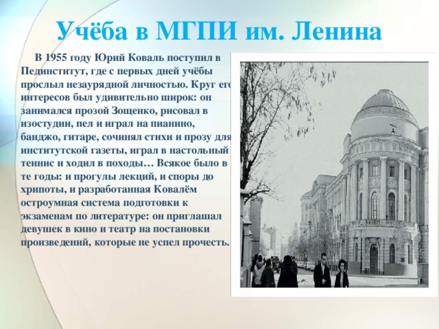 Учёба в МГПИ им. Ленина    В 1955 году Юрий Коваль поступил в Пединститут, где с первых дней учёбы прослыл незаурядной личностью. Круг его интересов был удивительно широк: он занимался прозой Зощенко, рисовал в изостудии, пел и играл на пианино, банджо, гитаре, сочинял стихи и прозу для институтской газеты, играл в настольный теннис и ходил в походы… Всякое было в те годы: и прогулы лекций, и споры до хрипоты, и разработанная Ковалём остроумная система подготовки к экзаменам по литературе: он приглашал девушек в кино и театр на постановки произведений, которые не успел прочесть.