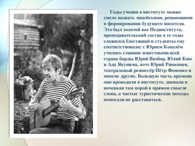 Годы учения в институте можно смело назвать лицейскими, решающими в формировании будущего писателя. Это был золотой век Пединститута, преподавательский состав в те годы сложился блестящий и студенты ему соответствовали: с Юрием Ковалём учились ставшие известными всей стране барды Юрий Визбор, Юлий Ким и Ада Якушева, поэт Юрий Ряшенцев, театральный режиссёр Пётр Фоменко и многие другие. Большую часть времени они проводили в институте, дневали и ночевали там порой в прямом смысле слова, а частые туристические походы помогали не расставаться.