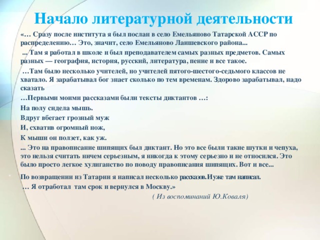 Начало литературной деятельности    «… Сразу после института я был послан в село Емельяново Татарской АССР по распределению… Это, значит, село Емельяново Лаишевского района...  ... Там я работал в школе и был преподавателем самых разных предметов. Самых разных — география, история, русский, литература, пение и все такое. … Там было несколько учителей, но учителей пятого-шестого-седьмого классов не хватало. Я зарабатывал бог знает сколько по тем временам. Здорово зарабатывал, надо сказать … Первыми моими рассказами были тексты диктантов …:  На полу сидела мышь.  Вдруг вбегает грозный муж  И, схватив огромный нож,  К мыши он ползет, как уж.  ... Это на правописание шипящих был диктант. Но это все были такие шутки и чепуха, это нельзя считать ничем серьезным, я никогда к этому серьезно и не относился. Это было просто легкое хулиганство по поводу правописания шипящих. Вот и все... По возвращении из Татарии я написал несколько рассказов. И уже там написал. … Я отработал там срок и вернулся в Москву.»  ( Из воспоминаний Ю.Коваля)