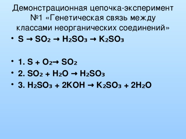 Демонстрационная цепочка-эксперимент №1 «Генетическая связь между классами неорганических соединений» S → SO₂ → H₂SO₃ → K₂SO₃  1. S + O₂→ SO₂ 2. SO₂ + H₂O → H₂SO₃ 3. H₂SO₃ + 2KOH → K₂SO₃ + 2H₂O  
