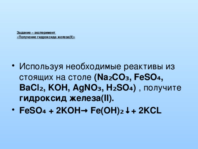  Задание – эксперимент  «Получение гидроксида железа(II)»     Используя необходимые реактивы из стоящих на столе (Na₂CO₃, FeSO ₄ , BaCl₂, KOH, AgNO₃, H₂SO₄) , получите гидроксид железа(II). FeSO ₄ + 2KOH→ Fe(OH)₂↓+ 2KCL 