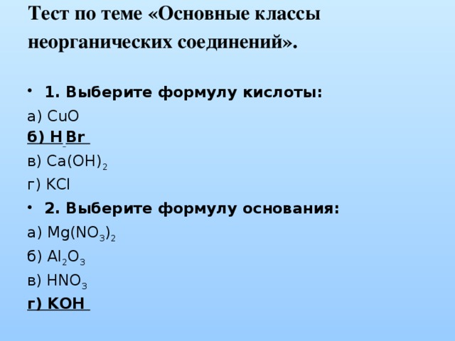Тест по теме «Основные классы неорганических соединений».   1. Выберите формулу кислоты: а) CuO  б) H  Br  в) Ca(OH) 2   г) KCl 2. Выберите формулу основания: а) Mg(NO 3 ) 2  б) Al 2 O 3  в) HNO 3  г) KOH 