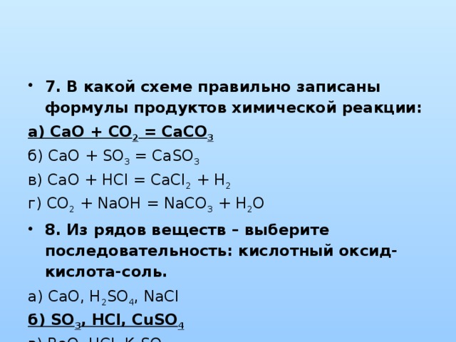 7. В какой схеме правильно записаны формулы продуктов химической реакции: а) CaO + CO 2 = CaCO 3  б) CaO + SO 3 = CaSO 3  в) CaO + HCl = CaCl 2 + H 2   г) CO 2 + NaOH = NaCO 3 + H 2 O 8. Из рядов веществ – выберите последовательность: кислотный оксид-кислота-соль. а) CaO, H 2 SO 4 , NaCl  б) SO 3 , HCl, CuSO 4  в) BaO, HCl, K 2 SO 4  г) FeO, NaOH, KCl 