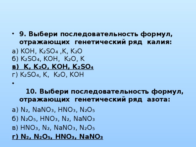 9. Выбери последовательность формул, отражающих генетический ряд калия: а) KOH, K₂SO₄ ,K, K₂O  б) K₂SO₄, KOH, K₂O, K  в) K, K₂O, KOH, K₂SO₄  г) K₂SO₄, K, K₂O, KOH   10. Выбери последовательность формул, отражающих генетический ряд азота: а) N₂, NaNO₃, HNO₃, N₂O₅  б) N₂O₅, HNO₃, N₂, NaNO₃  в) HNO₃, N₂, NaNO₃, N₂O₅  г) N₂, N₂O₅, HNO₃, NaNO₃   