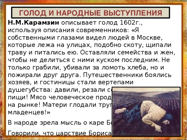  ГОЛОД И НАРОДНЫЕ ВЫСТУПЛЕНИЯ Н.М.Карамзин описывает голод 1602г., используя описания современников: «Я собственными глазами видел людей в Москве, которые лежа на улицах, подобно скоту, щипали траву и питались ею. Оставляли семейства и жен, чтобы не делиться с ними куском последним. Не только грабили, убивали за ломоть хлеба, но и пожирали друг друга. Путешественники боялись хозяев, и гостиницы стали вертепами душегубства: давили, резали сонных для ужасной пищи! Мясо человеческое продавалось в пирогах на рынке! Матери глодали трупы своих младенцев!» В народе зрела мысль о каре Божией. Говорили, что царствие Бориса не благословляется Богом, потому оно  беззаконно, достигнуто неправдой. 