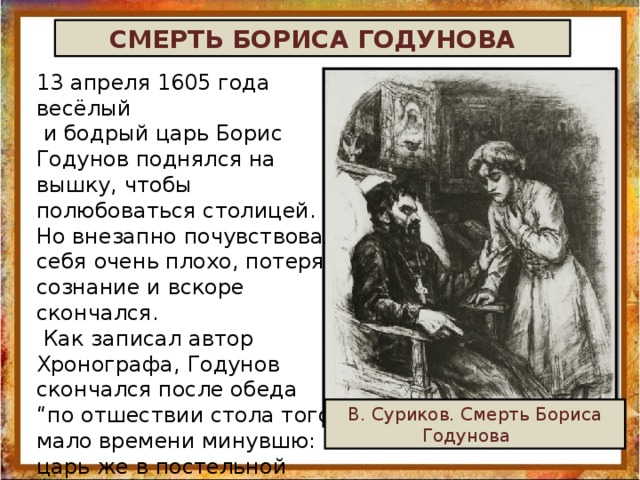 СМЕРТЬ БОРИСА ГОДУНОВА 13 апреля 1605 года весёлый  и бодрый царь Борис Годунов поднялся на вышку, чтобы полюбоваться столицей. Но внезапно почувствовал себя очень плохо, потерял сознание и вскоре скончался.  Как записал автор Хронографа, Годунов скончался после обеда “по отшествии стола того, мало времени минувшю: царь же в постельной храмине сидящу, и внезапу случися ему смерть”. В. Суриков. Смерть Бориса Годунова   