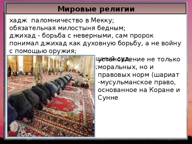 Мировые религии хадж паломничество в Мекку; обязательная милостыня бедным; джихад - борьба с неверными, сам пророк понимал джихад как духовную борьбу, а не войну с помощью оружия; вера в воскресение, Страшный суд, существование рая и ада; Сунне). установление не только моральных, но и правовых норм (шариат -мусульманское право, основанное на Коране и Сунне 