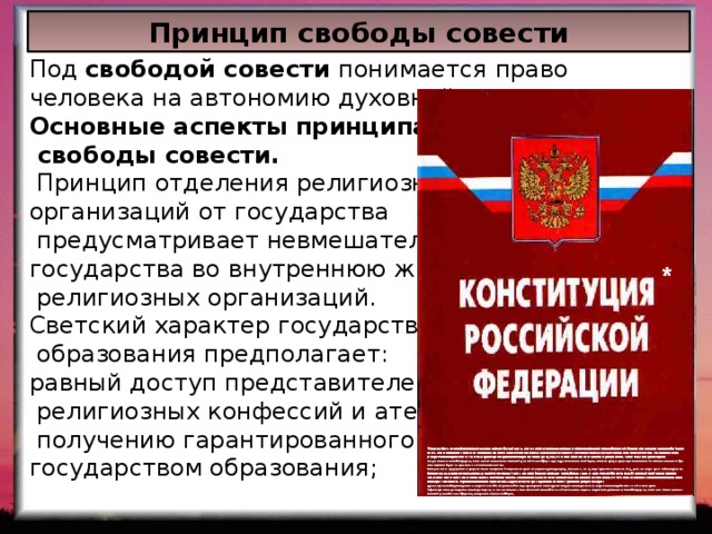 Принцип свободы совести Под свободой совести понимается право человека на автономию духовной жизни. Основные аспекты принципа  свободы совести.  Принцип отделения религиозных организаций от государства  предусматривает невмешательство государства во внутреннюю жизни  религиозных организаций. Светский характер государственного  образования предполагает: равный доступ представителей всех  религиозных конфессий и атеистов к  получению гарантированного государством образования; 