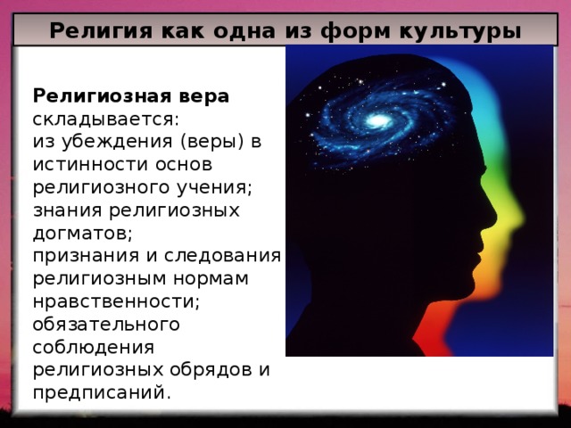 Религия как одна из форм культуры Религиозная вера складывается: из убеждения (веры) в истинности основ религиозного учения; знания религиозных догматов; признания и следования религиозным нормам нравственности; обязательного соблюдения религиозных обрядов и предписаний. 