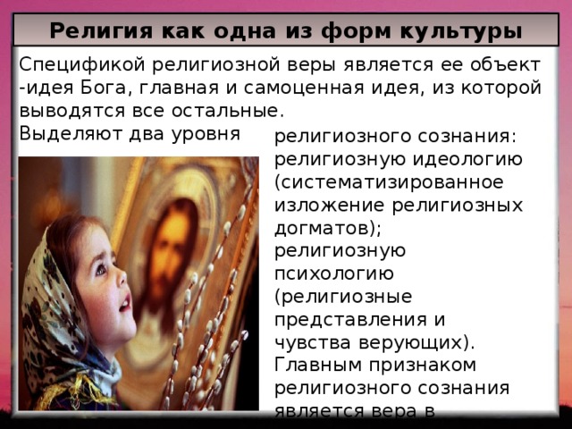 Религия как одна из форм культуры Спецификой религиозной веры является ее объект -идея Бога, главная и самоценная идея, из которой выводятся все остальные. Выделяют два уровня религиозного сознания: религиозную идеологию (систематизированное изложение религиозных догматов); религиозную психологию (религиозные представления и чувства верующих). Главным признаком религиозного сознания является вера в реальность сверхъестественного. 