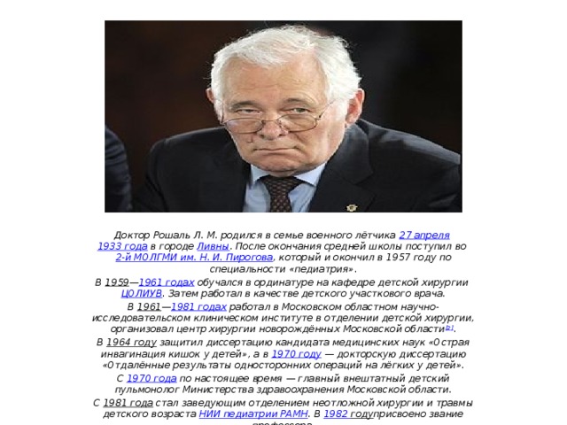 Доктор Рошаль Л. М. родился в семье военного лётчика  27 апреля   1933 года  в городе  Ливны . После окончания средней школы поступил во  2-й МОЛГМИ им. Н. И. Пирогова , который и окончил в 1957 году по специальности «педиатрия». В  1959 — 1961 годах  обучался в ординатуре на кафедре детской хирургии  ЦОЛИУВ . Затем работал в качестве детского участкового врача. В  1961 — 1981 годах  работал в Московском областном научно-исследовательском клиническом институте в отделении детской хирургии, организовал центр хирургии новорождённых Московской области [2] . В  1964 году  защитил диссертацию кандидата медицинских наук «Острая инвагинация кишок у детей», а в  1970 году  — докторскую диссертацию «Отдалённые результаты односторонних операций на лёгких у детей». С  1970 года  по настоящее время — главный внештатный детский пульмонолог Министерства здравоохранения Московской области. С  1981 года  стал заведующим отделением неотложной хирургии и травмы детского возраста  НИИ педиатрии РАМН . В  1982 году присвоено звание профессора.  
