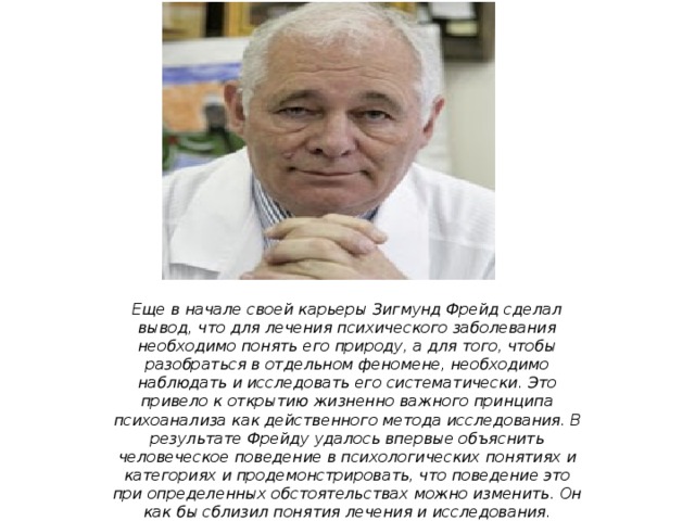 Еще в начале своей карьеры Зигмунд Фрейд сделал вывод, что для лечения психического заболевания необходимо понять его природу, а для того, чтобы разобраться в отдельном феномене, необходимо наблюдать и исследовать его систематически. Это привело к открытию жизненно важного принципа психоанализа как действенного метода исследования. В результате Фрейду удалось впервые объяснить человеческое поведение в психологических понятиях и категориях и продемонстрировать, что поведение это при определенных обстоятельствах можно изменить. Он как бы сблизил понятия лечения и исследования. Выводы Фрейда и принципы вызвали к жизни первую всеобъемлющую теорию личности, основанную на наблюдении, а не на умозрительных предположениях. 