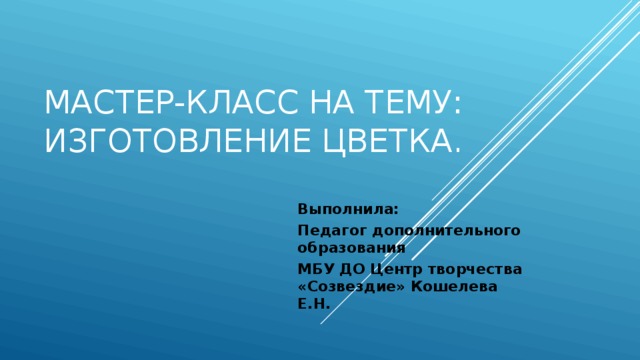 Мастер-класс на тему: Изготовление цветка. Выполнила: Педагог дополнительного образования МБУ ДО Центр творчества «Созвездие» Кошелева Е.Н. 