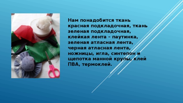 Нам понадобится ткань красная подкладочная, ткань зеленая подкладочная, клейкая лента – паутинка, зеленая атласная лента, черная атласная лента, ножницы, игла, синтепон и щепотка манной крупы, клей ПВА, термоклей. 
